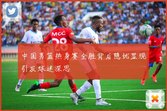 中国男篮热身赛全胜背后隐忧显现引发球迷深思