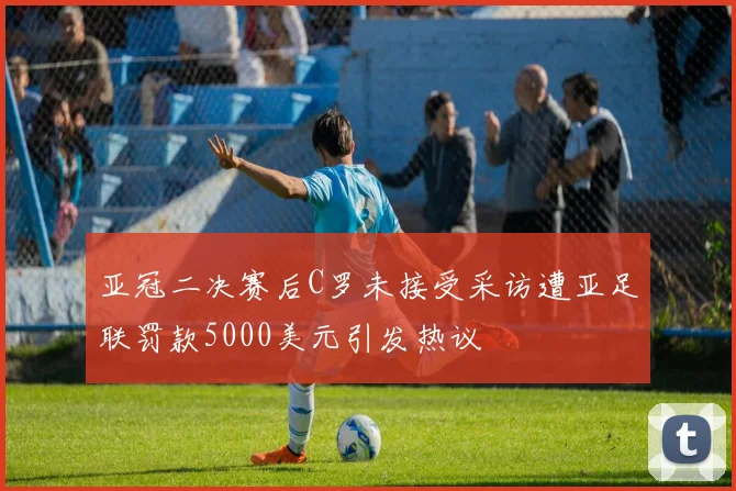 亚冠二决赛后C罗未接受采访遭亚足联罚款5000美元引发热议