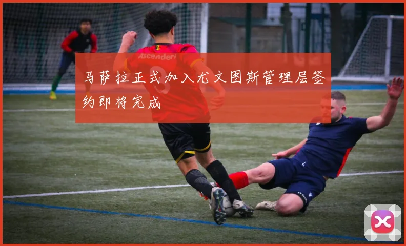 马萨拉正式加入尤文图斯管理层签约即将完成