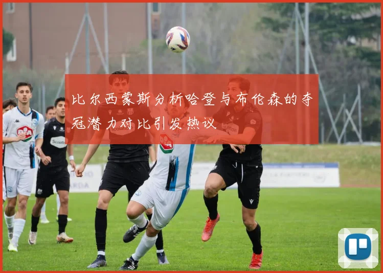 比尔西蒙斯分析哈登与布伦森的夺冠潜力对比引发热议
