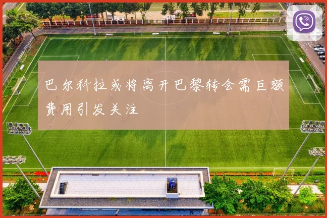 巴尔科拉或将离开巴黎转会需巨额费用引发关注