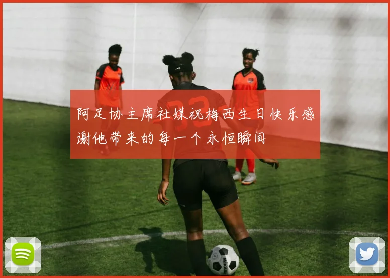 阿足协主席社媒祝梅西生日快乐感谢他带来的每一个永恒瞬间