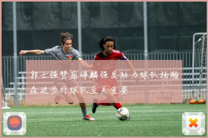 郭士强赞庞峥麟强度助力球队杨瀚森进步对球队至关重要