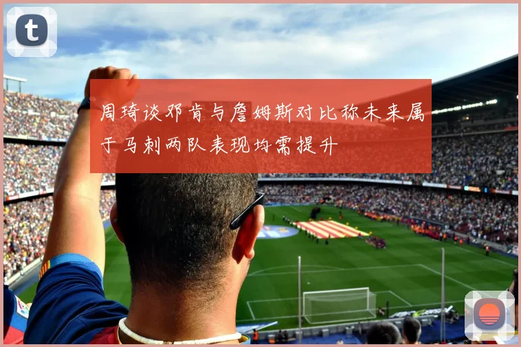 周琦谈邓肯与詹姆斯对比称未来属于马刺两队表现均需提升