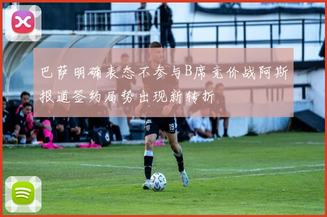 巴萨明确表态不参与B席竞价战阿斯报道签约局势出现新转折