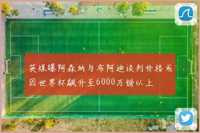 英媒曝阿森纳与布阿迪谈判价格或因世界杯飙升至6000万镑以上