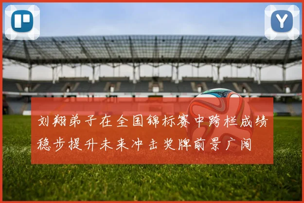 刘翔弟子在全国锦标赛中跨栏成绩稳步提升未来冲击奖牌前景广阔