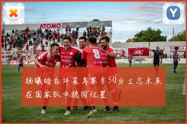 杨曦皓自评菜鸟赛季50分立志未来在国家队中稳固位置