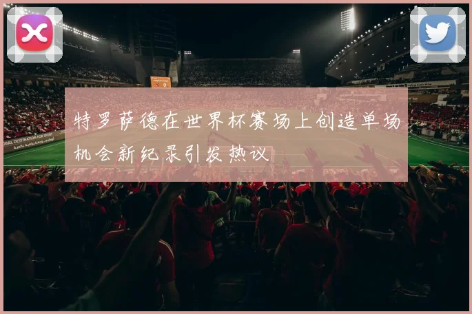 特罗萨德在世界杯赛场上创造单场机会新纪录引发热议