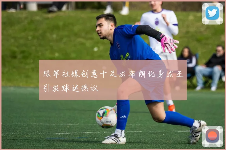 绿军社媒创意十足龙布朗化身龙王引发球迷热议