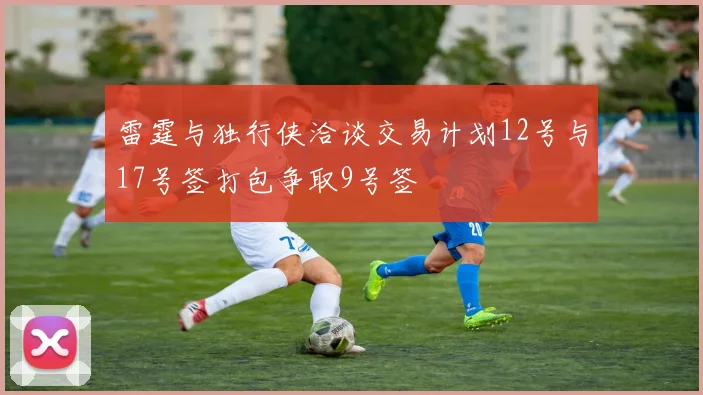 雷霆与独行侠洽谈交易计划12号与17号签打包争取9号签