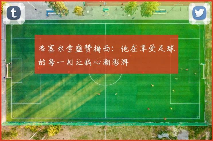 洛塞尔索盛赞梅西：他在享受足球的每一刻让我心潮澎湃